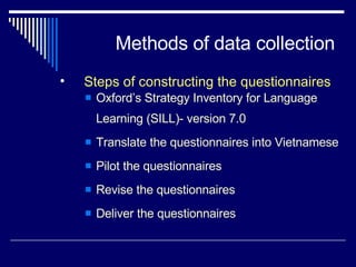 Methods of data collection Oxford’s Strategy Inventory for Language Learning (SILL)- version 7.0 Translate the questionnaires into Vietnamese Pilot the questionnaires Revise the questionnaires Deliver the questionnaires  Steps of constructing the questionnaires 
