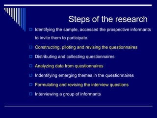 Steps of the research Identifying the sample, accessed the prospective informants to invite them to participate. Constructing, piloting and revising the questionnaires Distributing and collecting questionnaires Analyzing data from questionnaires Indentifying emerging themes in the questionnaires Formulating and revising the interview questions Interviewing a group of informants 