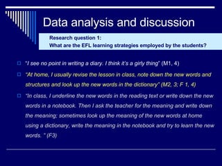 Data analysis and discussion “ I see no point in writing a diary. I think it’s a girly thing ” (M1, 4) “ At home, I usually revise the lesson in class, note down the new words and structures and look up the new words in the dictionary” (M2, 3; F 1, 4)   “ In class, I underline the new words in the reading text or write down the new words in a notebook. Then I ask the teacher for the meaning and write down the meaning; sometimes look up the meaning of the new words at home using a dictionary, write the meaning in the notebook and try to learn the new words. ” (F3) Research question 1: What are the EFL learning strategies employed by the students? 