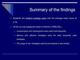 Summary of the findings Students are  medium strategy users  with the average mean score of 2.78.  Of the six sub-categories listed in Oxford’s (1990) SILL,  compensation  and  metacognitive  were used most frequently.  Memory  and  affective  strategies were the least frequently used strategies. The range of sub- strategies used by the students is also limited.  