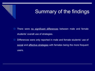 Summary of the findings There were  no significant differences  between male and female students’ overall use of strategies.  Differences were only reported in male and female students’ use of  social  and  affective strategies  with females being the more frequent users.  