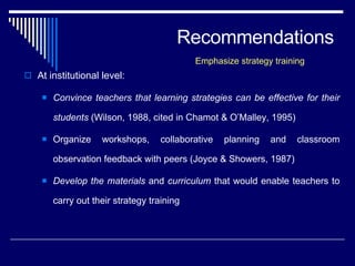 Recommendations At institutional level: Convince teachers that learning strategies can be effective for their students  (Wilson, 1988, cited in Chamot & O’Malley, 1995) Organize workshops, collaborative planning and classroom observation feedback with peers (Joyce & Showers, 1987)  Develop the materials  and  curriculum  that would enable teachers to carry out their strategy training  Emphasize strategy training 