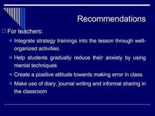 Recommendations For teachers: Integrate strategy trainings into the lesson through well- organized activities. Help students gradually reduce their anxiety by using mental techniques  Create a positive attitude towards making error in class  Make use of diary, journal writing and informal sharing in the classroom 