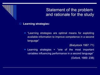 Statement of the problem  and rationale for the study Learning strategies: “ Learning strategies are optimal means for exploiting available information to improve competence in a second language”  (Bialystock 1987: 71) Learning strategies = “one of the most important variables influencing performance in a second language” (Oxford, 1989: 238) 