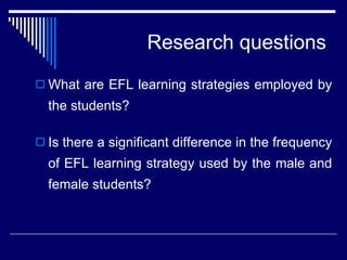 Research questions What are EFL learning strategies employed by the students? Is there a significant difference in the frequency of EFL learning strategy used by the  male  and female students? 