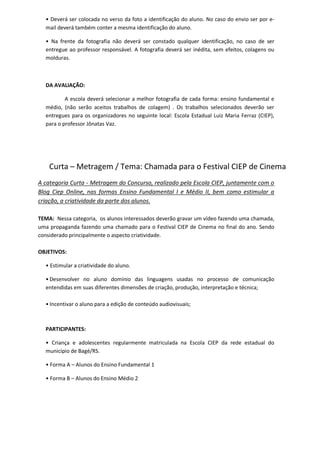 • Deverá ser colocada no verso da foto a identificação do aluno. No caso do envio ser por e-
mail deverá também conter a mesma identificação do aluno.
• Na frente da fotografia não deverá ser constado qualquer identificação, no caso de ser
entregue ao professor responsável. A fotografia deverá ser inédita, sem efeitos, colagens ou
molduras.
DA AVALIAÇÃO:
A escola deverá selecionar a melhor fotografia de cada forma: ensino fundamental e
médio, (não serão aceitos trabalhos de colagem) . Os trabalhos selecionados deverão ser
entregues para os organizadores no seguinte local: Escola Estadual Luiz Maria Ferraz (CIEP),
para o professor Jônatas Vaz.
Curta – Metragem / Tema: Chamada para o Festival CIEP de Cinema
A categoria Curta - Metragem do Concurso, realizado pela Escola CIEP, juntamente com o
Blog Ciep Online, nas formas Ensino Fundamental I e Médio II, bem como estimular a
criação, a criatividade da parte dos alunos.
TEMA: Nessa categoria, os alunos interessados deverão gravar um vídeo fazendo uma chamada,
uma propaganda fazendo uma chamado para o Festival CIEP de Cinema no final do ano. Sendo
considerado principalmente o aspecto criatividade.
OBJETIVOS:
• Estimular a criatividade do aluno.
• Desenvolver no aluno domínio das linguagens usadas no processo de comunicação
entendidas em suas diferentes dimensões de criação, produção, interpretação e técnica;
• Incentivar o aluno para a edição de conteúdo audiovisuais;
PARTICIPANTES:
• Criança e adolescentes regularmente matriculada na Escola CIEP da rede estadual do
município de Bagé/RS.
• Forma A – Alunos do Ensino Fundamental 1
• Forma B – Alunos do Ensino Médio 2
 