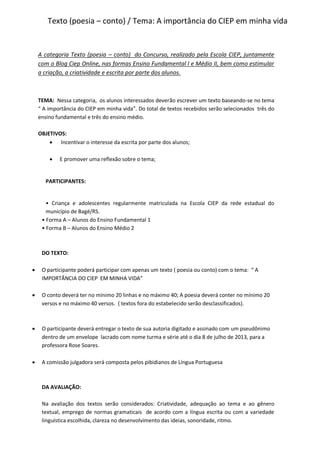 Texto (poesia – conto) / Tema: A importância do CIEP em minha vida
A categoria Texto (poesia – conto) do Concurso, realizado pela Escola CIEP, juntamente
com o Blog Ciep Online, nas formas Ensino Fundamental I e Médio II, bem como estimular
a criação, a criatividade e escrita por parte dos alunos.
TEMA: Nessa categoria, os alunos interessados deverão escrever um texto baseando-se no tema
“ A importância do CIEP em minha vida”. Do total de textos recebidos serão selecionados três do
ensino fundamental e três do ensino médio.
OBJETIVOS:
 Incentivar o interesse da escrita por parte dos alunos;
 E promover uma reflexão sobre o tema;
PARTICIPANTES:
• Criança e adolescentes regularmente matriculada na Escola CIEP da rede estadual do
município de Bagé/RS.
• Forma A – Alunos do Ensino Fundamental 1
• Forma B – Alunos do Ensino Médio 2
DO TEXTO:
 O participante poderá participar com apenas um texto ( poesia ou conto) com o tema: “ A
IMPORTÂNCIA DO CIEP EM MINHA VIDA”
 O conto deverá ter no mínimo 20 linhas e no máximo 40; A poesia deverá conter no mínimo 20
versos e no máximo 40 versos. ( textos fora do estabelecido serão desclassificados).
 O participante deverá entregar o texto de sua autoria digitado e assinado com um pseudônimo
dentro de um envelope lacrado com nome turma e série até o dia 8 de julho de 2013, para a
professora Rose Soares.
 A comissão julgadora será composta pelos pibidianos de Língua Portuguesa
DA AVALIAÇÃO:
Na avaliação dos textos serão considerados: Criatividade, adequação ao tema e ao gênero
textual, emprego de normas gramaticais de acordo com a língua escrita ou com a variedade
linguística escolhida, clareza no desenvolvimento das ideias, sonoridade, ritmo.
 