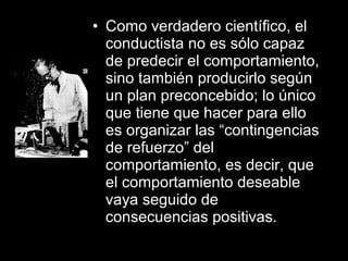 • Como verdadero científico, el
conductista no es sólo capaz
de predecir el comportamiento,
sino también producirlo según
un plan preconcebido; lo único
que tiene que hacer para ello
es organizar las “contingencias
de refuerzo” del
comportamiento, es decir, que
el comportamiento deseable
vaya seguido de
consecuencias positivas.
 