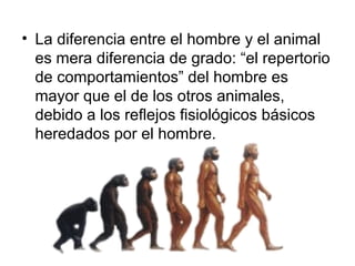• La diferencia entre el hombre y el animal
es mera diferencia de grado: “el repertorio
de comportamientos” del hombre es
mayor que el de los otros animales,
debido a los reflejos fisiológicos básicos
heredados por el hombre.
 