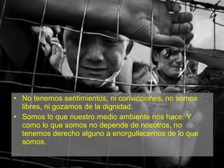 • No tenemos sentimientos, ni convicciones, no somos
libres, ni gozamos de la dignidad.
• Somos lo que nuestro medio ambiente nos hace. Y
como lo que somos no depende de nosotros, no
tenemos derecho alguno a enorgullecernos de lo que
somos.
 