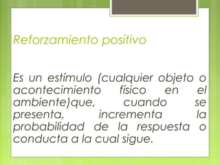 Reforzamiento positivo
Es un estímulo (cualquier objeto o
acontecimiento físico en el
ambiente)que, cuando se
presenta, incrementa la
probabilidad de la respuesta o
conducta a la cual sigue.
 