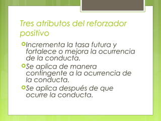 Tres atributos del reforzador
positivo
Incrementa la tasa futura y
fortalece o mejora la ocurrencia
de la conducta.
Se aplica de manera
contingente a la ocurrencia de
la conducta.
Se aplica después de que
ocurre la conducta.
 