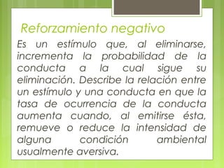 Reforzamiento negativo
Es un estímulo que, al eliminarse,
incrementa la probabilidad de la
conducta a la cual sigue su
eliminación. Describe la relación entre
un estímulo y una conducta en que la
tasa de ocurrencia de la conducta
aumenta cuando, al emitirse ésta,
remueve o reduce la intensidad de
alguna condición ambiental
usualmente aversiva.
 