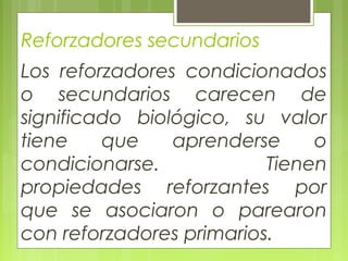 Reforzadores secundarios
Los reforzadores condicionados
o secundarios carecen de
significado biológico, su valor
tiene que aprenderse o
condicionarse. Tienen
propiedades reforzantes por
que se asociaron o parearon
con reforzadores primarios.
 