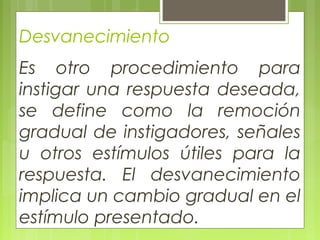 Desvanecimiento
Es otro procedimiento para
instigar una respuesta deseada,
se define como la remoción
gradual de instigadores, señales
u otros estímulos útiles para la
respuesta. El desvanecimiento
implica un cambio gradual en el
estímulo presentado.
 