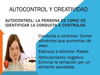 AUTOCONTROL Y CREATIVIDAD
AUTOCONTROL: LA PERSONA ES CAPAZ DE
IDENTIFICAR LA CONDUCTA A CONTROLAR.
Conducta a controlar: Comer
alimentos que aumentan de
peso.
Estímulo a eliminar: Pastel.
Reforzamiento negativo:
Eliminar la tentación por un
alimento saludable.
 