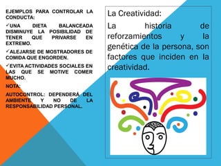 EJEMPLOS PARA CONTROLAR LA
CONDUCTA:
UNA DIETA BALANCEADA
DISMINUYE LA POSIBILIDAD DE
TENER QUE PRIVARSE EN
EXTREMO.
ALEJARSE DE MOSTRADORES DE
COMIDA QUE ENGORDEN.
EVITA ACTIVIDADES SOCIALES EN
LAS QUE SE MOTIVE COMER
MUCHO.
NOTA:
AUTOCONTROL: DEPENDERÁ DEL
AMBIENTE Y NO DE LA
RESPONSABILIDAD PERSONAL.
La Creatividad:
La historia de
reforzamientos y la
genética de la persona, son
factores que inciden en la
creatividad.
 