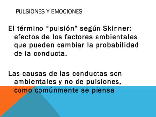 PULSIONES Y EMOCIONES
El término “pulsión” según Skinner:
efectos de los factores ambientales
que pueden cambiar la probabilidad
de la conducta.
Las causas de las conductas son
ambientales y no de pulsiones,
como comúnmente se piensa
 