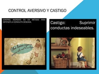 CONTROL AVERSIVO Y CASTIGO
CONTROL AVERSIVO: ES UN MÉTODO PARA
OBTENER LA CONDUCTA DESEADA.
Castigo: Suprimir
conductas indeseables.
 