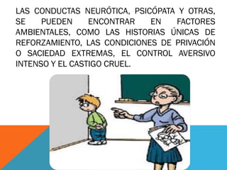 LAS CONDUCTAS NEURÓTICA, PSICÓPATA Y OTRAS,
SE PUEDEN ENCONTRAR EN FACTORES
AMBIENTALES, COMO LAS HISTORIAS ÚNICAS DE
REFORZAMIENTO, LAS CONDICIONES DE PRIVACIÓN
O SACIEDAD EXTREMAS, EL CONTROL AVERSIVO
INTENSO Y EL CASTIGO CRUEL.
 