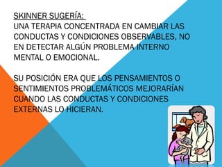 SKINNER SUGERÍA:
UNA TERAPIA CONCENTRADA EN CAMBIAR LAS
CONDUCTAS Y CONDICIONES OBSERVABLES, NO
EN DETECTAR ALGÚN PROBLEMA INTERNO
MENTAL O EMOCIONAL.
SU POSICIÓN ERA QUE LOS PENSAMIENTOS O
SENTIMIENTOS PROBLEMÁTICOS MEJORARÍAN
CUANDO LAS CONDUCTAS Y CONDICIONES
EXTERNAS LO HICIERAN.
 