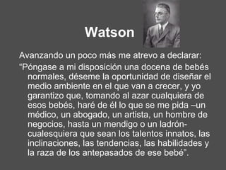 Watson
Avanzando un poco más me atrevo a declarar:
“Póngase a mi disposición una docena de bebés
normales, déseme la oportunidad de diseñar el
medio ambiente en el que van a crecer, y yo
garantizo que, tomando al azar cualquiera de
esos bebés, haré de él lo que se me pida –un
médico, un abogado, un artista, un hombre de
negocios, hasta un mendigo o un ladrón-
cualesquiera que sean los talentos innatos, las
inclinaciones, las tendencias, las habilidades y
la raza de los antepasados de ese bebé”.
 