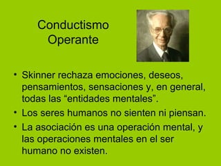 Conductismo
Operante
• Skinner rechaza emociones, deseos,
pensamientos, sensaciones y, en general,
todas las “entidades mentales”.
• Los seres humanos no sienten ni piensan.
• La asociación es una operación mental, y
las operaciones mentales en el ser
humano no existen.
 