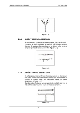 Montaje e Instalación Eléctrica I TECSUP – PFR
6
Figura 1.10
2.3.4 UNIÓN Y DERIVACIÓN BRITANIA
Se emplea para cables de secciones gruesas (de 6 a 16 mm²).
El amarre se utiliza utilizando un alambre más delgado llamado
alambre de atadura. Los conductores se deben pelar en una
longitud igual a 20 veces su diámetro (figura 1.11)
Figura 1.11
2.3.5 UNIÓN Y DERIVACIÓN DE CABLES
Se utiliza para prolongar líneas eléctricas, cuando no alcanza un
solo cable para cubrir la distancia que se quiere interconectar o
cuando se quiere hacer una derivación desde un cable
alimentador. (Figura 1.12)
Cuando deba efectuarse un agrupamiento múltiple de tres o
más cables debe recurrirse a una bornera de conexión.
Figura 1.12
 