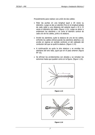 TECSUP – PFR Montaje e Instalación Eléctrica I
7
Procedimiento para realizar una unión de dos cables:
• Pelar las puntas en una longitud igual a 20 veces su
diámetro. Luego se ata un alambre fino en la longitud pelada
de cada cable a una distancia del aislante igual a 10 ó 15
veces el diámetro del cable. (figura 1.13). Luego se abren y
enderezan los alambres y se corta el alambre central de
cada uno de los cables, junto a la atadura.
• Arrolle los alambres; quite la atadura de uno de los cables,
enfrente los cables entrecruzando los alambres abiertos y se
arrolla en espiras en sentido contrario al del cableado del
conductor del que se quitó la atadura. (figura 1.14)
• A continuación se quita la otra atadura y se enrollan los
alambres del otro lado, igual que en el paso anterior (figura
Nº 15).
• Se afirman los arrollamientos con alicates y se rematan los
extremos hasta que queden como en la figura. (figura 1.16).
Figura 1.13
Figura 1.14
 