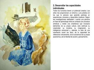 2. Desarrollar las capacidades individuales Todos los humanos tienen un potencial creativo. Las artes nos proporcionan un entorno y una práctica en los que la persona que aprende participa en experiencias, procesos y desarrollos creativos. Según las investigaciones realizadas1, cuando una persona en fase de aprendizaje entra en contacto con procesos artísticos y recibe una enseñanza que incorpora elementos de su propia cultura, esto estimula su creatividad, su iniciativa, su imaginación, su inteligencia emocional y, además, le dota de una orientación moral (es decir, de la capacidad de reflexionar críticamente), de la conciencia de su propia autonomía y de la libertad de acción y pensamiento.. 