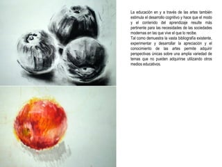 La educación en y a través de las artes también estimula el desarrollo cognitivo y hace que el modo y el contenido del aprendizaje resulte más pertinente para las necesidades de las sociedades modernas en las que vive el que lo recibe. Tal como demuestra la vasta bibliografía existente, experimentar y desarrollar la apreciación y el conocimiento de las artes permite adquirir perspectivas únicas sobre una amplia variedad de temas que no pueden adquirirse utilizando otros medios educativos. 