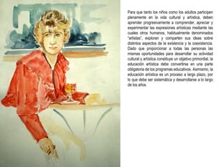 Para que tanto los niños como los adultos participen plenamente en la vida cultural y artística, deben aprender progresivamente a comprender, apreciar y experimentar las expresiones artísticas mediante las cuales otros humanos, habitualmente denominados “artistas”, exploran y comparten sus ideas sobre distintos aspectos de la existencia y la coexistencia. Dado que proporcionar a todas las personas las mismas oportunidades para desarrollar su actividad cultural y artística constituye un objetivo primordial, la educación artística debe convertirse en una parte obligatoria de los programas educativos. Asimismo, la educación artística es un proceso a largo plazo, por lo que debe ser sistemática y desarrollarse a lo largo de los años. 