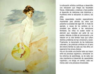 La educación artística contribuye a desarrollar una educación que integra las facultades físicas, intelectuales y creativas y hace posible el desarrollo de relaciones más dinámicas y fructíferas entre la educación, la cultura y las artes. Estas capacidades resultan especialmente importantes para afrontar los retos que presenta la sociedad del siglo XXI. A modo de ejemplo, a causa de los cambios en la sociedad que afectan a las estructuras familiares, los niños no suelen recibir la atención que necesitan por parte de sus padres. Además, la falta de comunicación y de relación en la vida familiar hace que sufran distintos problemas de tipo emocional y social. Finalmente, la transmisión de las tradiciones culturales y las prácticas artísticas en el seno del entorno familiar es cada vez más difícil, en especial en las zonas urbanas. Hoy en día existe una brecha cada vez mayor entre los procesos cognitivos y emocional: en los entornos de aprendizaje, se da cada vez más importancia al desarrollo de capacidades cognitivas y se otorga, en cambio, cada vez menos valor a los procesos emocionales.   
