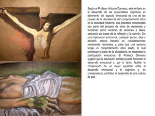 Según el Profesor Antonio Damasio, este énfasis en el desarrollo de las capacidades cognitivas en detrimento del aspecto emocional es una de las causas de la decadencia del comportamiento ético en la sociedad moderna. Los procesos emocionales son parte del proceso de toma de decisiones y funcionan como vectores de acciones e ideas, sentando las bases de la reflexión y la opinión. Sin una implicación emocional, cualquier acción, idea o decisión estaría basada en consideraciones meramente racionales y, para que una persona tenga un comportamiento ético sólido, lo cual constituye la base de la ciudadanía, es necesaria la participación emocional. El Profesor Damasio sugiere que la educación artística puede fomentar el desarrollo emocional y, por lo tanto, facilitar la consecución de un mejor equilibrio entre el desarrollo emocional y el cognitivo y, en consecuencia, contribuir al desarrollo de una cultura de paz. 