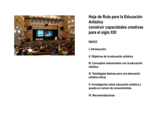 Hoja de Ruta para la Educación Artística construir capacidades creativas para el siglo XXI ÍNDICE I. Introducción II. Objetivos de la educación artística III. Conceptos relacionados con la educación artística IV. Estrategias básicas para una educación artística eficaz V. Investigación sobre educación artística y puesta en común de conocimientos VI. Recomendaciones 