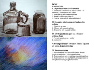 ÍNDICE I. Introducción II. Objetivos de la educación artística 1. Garantizar el cumplimiento del derecho humano a la educación y la participación en la cultura 2. Desarrollar las capacidades individuales 3. Mejorar la calidad de la educación 4. Fomentar la expresión de la diversidad cultural III. Conceptos relacionados con la educación artística 1. Campos de las artes 2. Enfoques de la educación artística 3. Dimensiones de la educación artística IV. Estrategias básicas para una educación artística eficaz 1. Formación para docentes y artistas 2. Asociaciones V. Investigación sobre educación artística y puesta en común de conocimientos VI. Recomendaciones 1. Recomendaciones para educadores, padres, artistas y directores de escuelas e instituciones educativas 2. Recomendaciones para ministerios y responsables políticos 3. Recomendaciones para la UNESCO y otras organizaciones intergubernamentales y no gubernamentales 