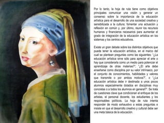 Por lo tanto, la hoja de ruta tiene como objetivos principales comunicar una visión y generar un consenso sobre la importancia de la educación artística para el desarrollo de una sociedad creativa y sensibilizada a la cultura; fomentar una actuación y reflexión en común y, por último, reunir los recursos humanos y financieros necesarios para aumentar el grado de integración de la educación artística en los sistemas y los centros educativos. Existe un gran debate sobre los distintos objetivos que puede tener la educación artística, en el marco del cual se plantean preguntas como las siguientes: “¿La educación artística sirve sólo para apreciar el arte o hay que considerarla como un medio para potenciar el aprendizaje de otras materias?”; “¿El arte debe enseñarse como disciplina por su valor intrínseco, por el conjunto de conocimientos, habilidades y valores que transmite o por ambos motivos?”, o “¿La educación artística debe ir destinada a unos pocos alumnos especialmente dotados en disciplinas muy concretas o a todos los alumnos en general?”. Se trata de cuestiones clave que condicionan el enfoque de los artistas, el personal docente, los estudiantes y los responsables políticos. La hoja de ruta intenta responder de modo exhaustivo a estas preguntas e insiste en que el desarrollo creativo y cultural debe ser una meta básica de la educación. 