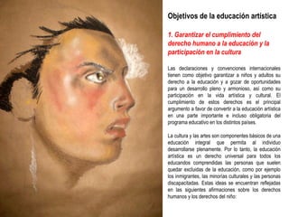 Objetivos de la educación artística 1. Garantizar el cumplimiento del derecho humano a la educación y la participación en la cultura Las declaraciones y convenciones internacionales tienen como objetivo garantizar a niños y adultos su derecho a la educación y a gozar de oportunidades para un desarrollo pleno y armonioso, así como su participación en la vida artística y cultural. El cumplimiento de estos derechos es el principal argumento a favor de convertir a la educación artística en una parte importante e incluso obligatoria del programa educativo en los distintos países. La cultura y las artes son componentes básicos de una educación integral que permita al individuo desarrollarse plenamente. Por lo tanto, la educación artística es un derecho universal para todos los educandos comprendidas las personas que suelen quedar excluidas de la educación, como por ejemplo los inmigrantes, las minorías culturales y las personas discapacitadas. Estas ideas se encuentran reflejadas en las siguientes afirmaciones sobre los derechos humanos y los derechos del niño: 