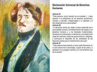 Declaración Universal de Derechos Humanos Artículo 22 “ Toda persona, como miembro de la sociedad (…) tiene derecho a la satisfacción de los derechos económicos, sociales y culturales, indispensables a su dignidad y al libre desarrollo de su personalidad”. Artículo 26 “ La educación tendrá por objeto el pleno desarrollo de la personalidad humana y el fortalecimiento del respeto a los derechos humanos y a las libertades fundamentales; favorecerá la comprensión, la tolerancia y la amistad entre todas las naciones y todos los grupos étnicos o religiosos, y promoverá el desarrollo de las actividades de las Naciones Unidas para el mantenimiento de la paz". Artículo 27 “ Toda persona tiene derecho a tomar parte libremente en la vida cultural de la comunidad, a gozar de las artes y a participar en el progreso científico y en los beneficios que de él resulten”. 