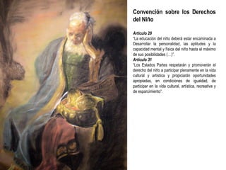 Convención sobre los Derechos del Niño Artículo 29 “ La educación del niño deberá estar encaminada a Desarrollar la personalidad, las aptitudes y la capacidad mental y física del niño hasta el máximo de sus posibilidades (…)”. Artículo 31 “ Los Estados Partes respetarán y promoverán el derecho del niño a participar plenamente en la vida cultural y artística y propiciarán oportunidades apropiadas, en condiciones de igualdad, de participar en la vida cultural, artística, recreativa y de esparcimiento”. 