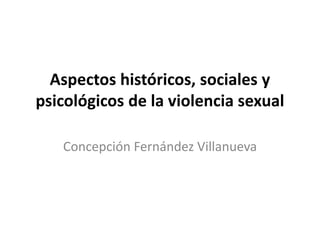 Aspectos históricos, sociales y
psicológicos de la violencia sexual
Concepción Fernández Villanueva
 