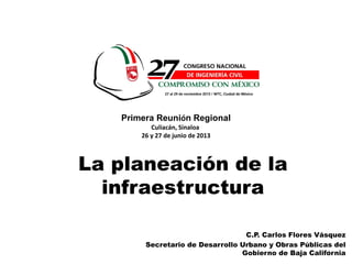 1
C.P. Carlos Flores Vásquez
Secretario de Desarrollo Urbano y Obras Públicas del
Gobierno de Baja California
La planeación de la
infraestructura
Primera Reunión Regional
Culiacán, Sinaloa
26 y 27 de junio de 2013
 