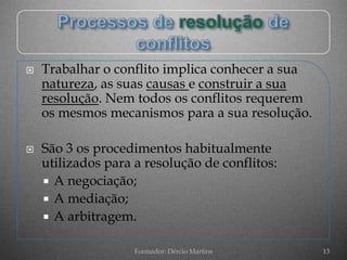    Trabalhar o conflito implica conhecer a sua
    natureza, as suas causas e construir a sua
    resolução. Nem todos os conflitos requerem
    os mesmos mecanismos para a sua resolução.

   São 3 os procedimentos habitualmente
    utilizados para a resolução de conflitos:
     A negociação;
     A mediação;
     A arbitragem.


                    Formador: Dércio Martins      13
 