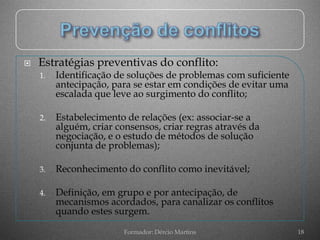    Estratégias preventivas do conflito:
    1.   Identificação de soluções de problemas com suficiente
         antecipação, para se estar em condições de evitar uma
         escalada que leve ao surgimento do conflito;

    2.   Estabelecimento de relações (ex: associar-se a
         alguém, criar consensos, criar regras através da
         negociação, e o estudo de métodos de solução
         conjunta de problemas);

    3.   Reconhecimento do conflito como inevitável;

    4.   Definição, em grupo e por antecipação, de
         mecanismos acordados, para canalizar os conflitos
         quando estes surgem.

                         Formador: Dércio Martins                18
 