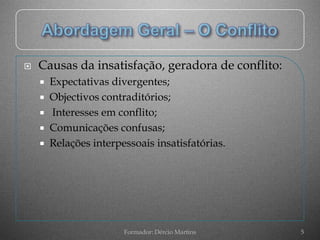    Causas da insatisfação, geradora de conflito:
     Expectativas divergentes;
     Objectivos contraditórios;
     Interesses em conflito;
     Comunicações confusas;
     Relações interpessoais insatisfatórias.




                      Formador: Dércio Martins      5
 
