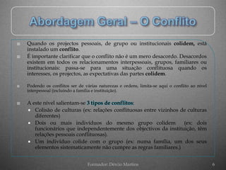    Quando os projectos pessoais, de grupo ou institucionais colidem, está
    instalado um conflito.
   É importante clarificar que o conflito não é um mero desacordo. Desacordos
    existem em todos os relacionamentos interpessoais, grupos, familiares ou
    institucionais: passa-se para uma situação conflituosa quando os
    interesses, os projectos, as expectativas das partes colidem.

   Podendo os conflitos ser de várias naturezas e ordens, limita-se aqui o conflito ao nível
    interpessoal (incluindo a família e instituição).

   A este nível salientam-se 3 tipos de conflitos:
     Colisão de culturas (ex: relações conflituosas entre vizinhos de culturas
       diferentes)
     Dois ou mais indivíduos do mesmo grupo colidem                 (ex: dois
       funcionários que independentemente dos objectivos da instituição, têm
       relações pessoais conflituosas).
     Um indivíduo colide com o grupo (ex: numa família, um dos seus
       elementos sistematicamente não cumpre as regras familiares.)


                                 Formador: Dércio Martins                                       6
 