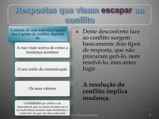 A atitude de cada indivíduo/grupo
 face à gestão do conflito, depende
                                                  Deste desconforto face
                 de:                               ao conflito surgem
                                                   basicamente dois tipos
    A sua visão acerca de como a
         mudança acontece                          de resposta, que não
                                                   procuram geri-lo, nem
                                                   resolvê-lo, mas antes
    O seu estilo de comunicação                    fugir.

                                                  A resolução do
            Os seus valores
                                                   conflito implica
                                                   mudança.
         O estatuto que detém e da
    importância que os outros revêem em si
   (os indivíduos aceitam mais facilmente o
      conhecido do que um desconhecido)
                                     Formador: Dércio Martins               8
 