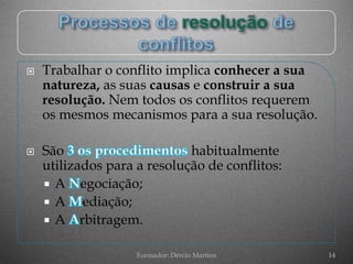   Trabalhar o conflito implica conhecer a sua
    natureza, as suas causas e construir a sua
    resolução. Nem todos os conflitos requerem
    os mesmos mecanismos para a sua resolução.

   São                      habitualmente
    utilizados para a resolução de conflitos:
     A egociação;
     A    ediação;
     A rbitragem.


                    Formador: Dércio Martins      14
 