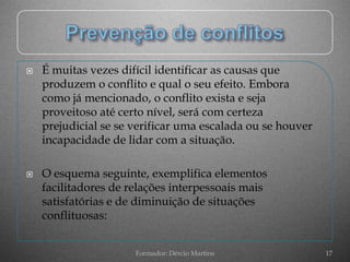    É muitas vezes difícil identificar as causas que
    produzem o conflito e qual o seu efeito. Embora
    como já mencionado, o conflito exista e seja
    proveitoso até certo nível, será com certeza
    prejudicial se se verificar uma escalada ou se houver
    incapacidade de lidar com a situação.

   O esquema seguinte, exemplifica elementos
    facilitadores de relações interpessoais mais
    satisfatórias e de diminuição de situações
    conflituosas:


                      Formador: Dércio Martins              17
 