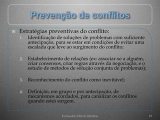    Estratégias preventivas do conflito:
    1.   Identificação de soluções de problemas com suficiente
         antecipação, para se estar em condições de evitar uma
         escalada que leve ao surgimento do conflito;

    2.   Estabelecimento de relações (ex: associar-se a alguém,
         criar consensos, criar regras através da negociação, e o
         estudo de métodos de solução conjunta de problemas);

    3.   Reconhecimento do conflito como inevitável;

    4.   Definição, em grupo e por antecipação, de
         mecanismos acordados, para canalizar os conflitos
         quando estes surgem.

                         Formador: Dércio Martins                   19
 